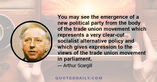 You may see the emergence of a new political party from the body of the trade union movement which represents a very clear-cut socialist alternative policy and which gives expression to the views of the trade union