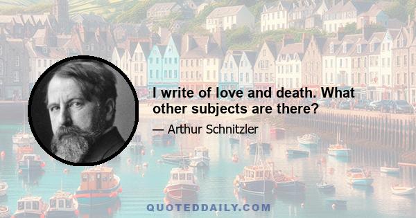 I write of love and death. What other subjects are there?
