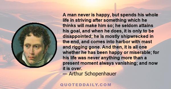 A man never is happy, but spends his whole life in striving after something which he thinks will make him so; he seldom attains his goal, and when he does, it is only to be disappointed; he is mostly shipwrecked in the