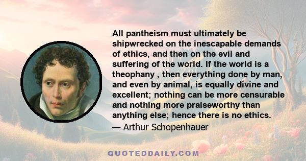 All pantheism must ultimately be shipwrecked on the inescapable demands of ethics, and then on the evil and suffering of the world. If the world is a theophany , then everything done by man, and even by animal, is