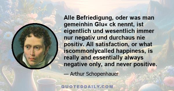 Alle Befriedigung, oder was man gemeinhin Glu« ck nennt, ist eigentlich und wesentlich immer nur negativ und durchaus nie positiv. All satisfaction, or what iscommonlycalled happiness, is really and essentially always