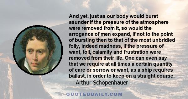 And yet, just as our body would burst asunder if the pressure of the atmosphere were removed from it, so would the arrogance of men expand, if not to the point of bursting then to that of the most unbridled folly,