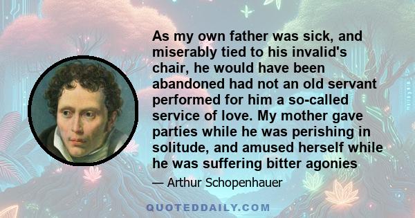 As my own father was sick, and miserably tied to his invalid's chair, he would have been abandoned had not an old servant performed for him a so-called service of love. My mother gave parties while he was perishing in