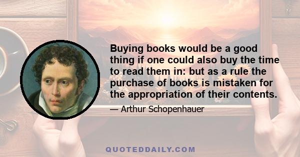 Buying books would be a good thing if one could also buy the time to read them in: but as a rule the purchase of books is mistaken for the appropriation of their contents.