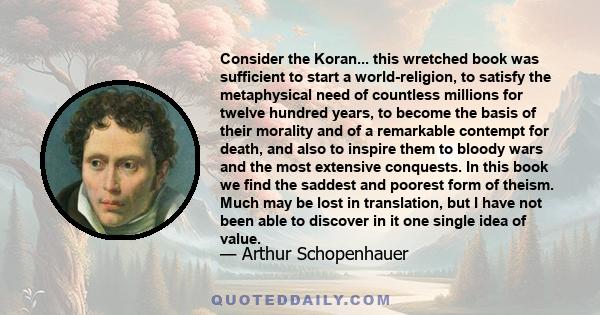 Consider the Koran... this wretched book was sufficient to start a world-religion, to satisfy the metaphysical need of countless millions for twelve hundred years, to become the basis of their morality and of a