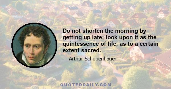 Do not shorten the morning by getting up late; look upon it as the quintessence of life, as to a certain extent sacred.