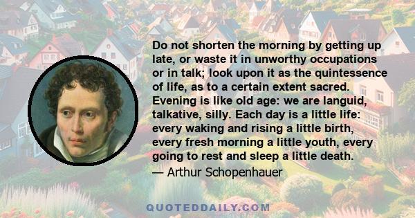 Do not shorten the morning by getting up late, or waste it in unworthy occupations or in talk; look upon it as the quintessence of life, as to a certain extent sacred. Evening is like old age: we are languid, talkative, 