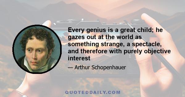 Every genius is a great child; he gazes out at the world as something strange, a spectacle, and therefore with purely objective interest