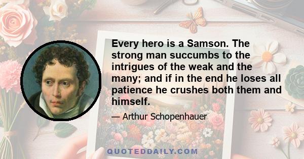 Every hero is a Samson. The strong man succumbs to the intrigues of the weak and the many; and if in the end he loses all patience he crushes both them and himself.