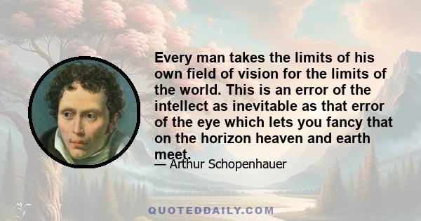 Every man takes the limits of his own field of vision for the limits of the world. This is an error of the intellect as inevitable as that error of the eye which lets you fancy that on the horizon heaven and earth meet.