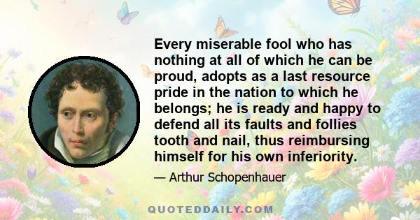 Every miserable fool who has nothing at all of which he can be proud, adopts as a last resource pride in the nation to which he belongs; he is ready and happy to defend all its faults and follies tooth and nail, thus