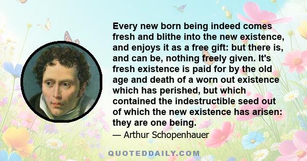 Every new born being indeed comes fresh and blithe into the new existence, and enjoys it as a free gift: but there is, and can be, nothing freely given. It's fresh existence is paid for by the old age and death of a