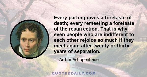 Every parting gives a foretaste of death; every remeeting a foretaste of the resurrection. That is why even people who are indifferent to each other rejoice so much if they meet again after twenty or thirty years of