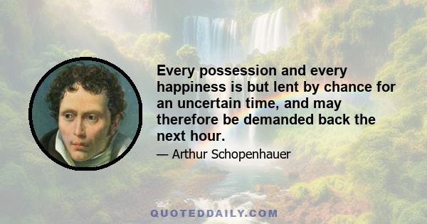 Every possession and every happiness is but lent by chance for an uncertain time, and may therefore be demanded back the next hour.