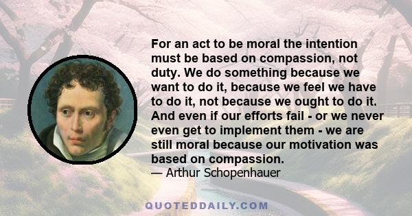 For an act to be moral the intention must be based on compassion, not duty. We do something because we want to do it, because we feel we have to do it, not because we ought to do it. And even if our efforts fail - or we 