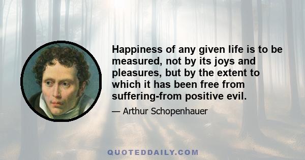 Happiness of any given life is to be measured, not by its joys and pleasures, but by the extent to which it has been free from suffering-from positive evil.