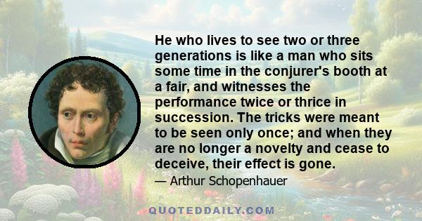 He who lives to see two or three generations is like a man who sits some time in the conjurer's booth at a fair, and witnesses the performance twice or thrice in succession. The tricks were meant to be seen only once;