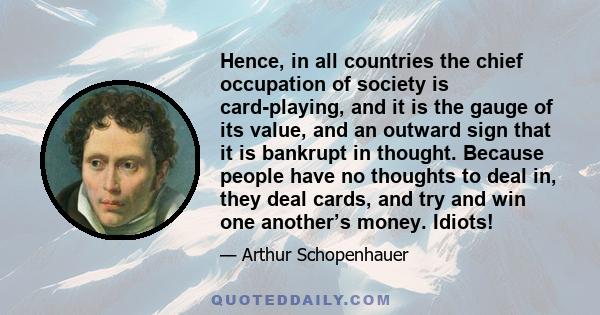 Hence, in all countries the chief occupation of society is card-playing, and it is the gauge of its value, and an outward sign that it is bankrupt in thought. Because people have no thoughts to deal in, they deal cards, 