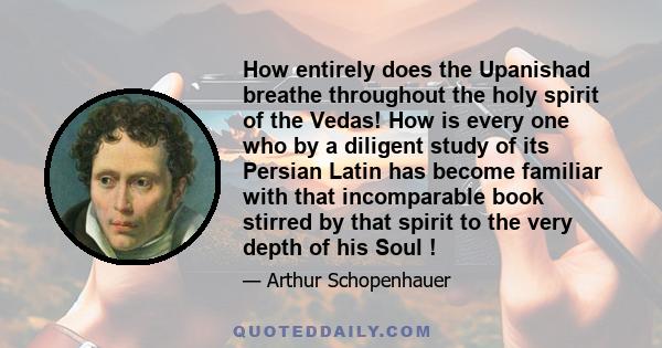 How entirely does the Upanishad breathe throughout the holy spirit of the Vedas! How is every one who by a diligent study of its Persian Latin has become familiar with that incomparable book stirred by that spirit to