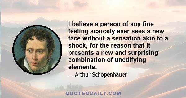 I believe a person of any fine feeling scarcely ever sees a new face without a sensation akin to a shock, for the reason that it presents a new and surprising combination of unedifying elements.