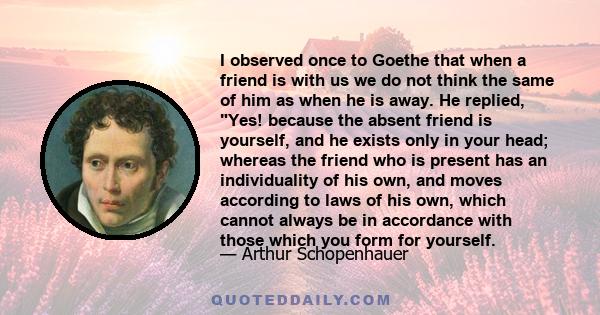 I observed once to Goethe that when a friend is with us we do not think the same of him as when he is away. He replied, Yes! because the absent friend is yourself, and he exists only in your head; whereas the friend who 