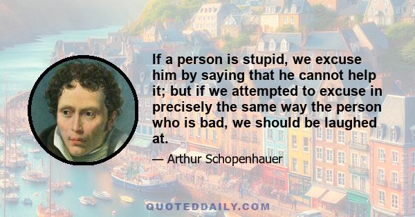 If a person is stupid, we excuse him by saying that he cannot help it; but if we attempted to excuse in precisely the same way the person who is bad, we should be laughed at.