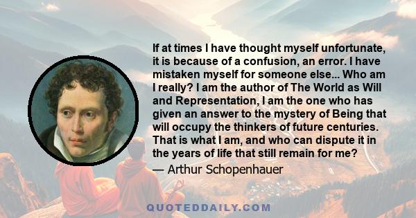 If at times I have thought myself unfortunate, it is because of a confusion, an error. I have mistaken myself for someone else... Who am I really? I am the author of The World as Will and Representation, I am the one