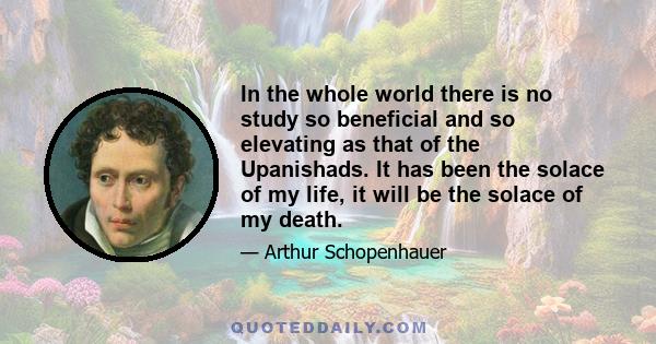 In the whole world there is no study so beneficial and so elevating as that of the Upanishads. It has been the solace of my life, it will be the solace of my death.