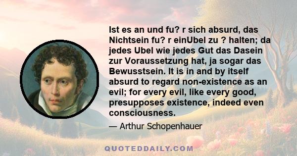 Ist es an und fu? r sich absurd, das Nichtsein fu? r einUbel zu ? halten; da jedes Ubel wie jedes Gut das Dasein zur Voraussetzung hat, ja sogar das Bewusstsein. It is in and by itself absurd to regard non-existence as