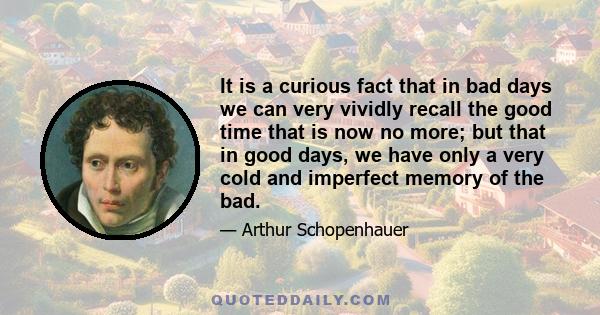 It is a curious fact that in bad days we can very vividly recall the good time that is now no more; but that in good days, we have only a very cold and imperfect memory of the bad.