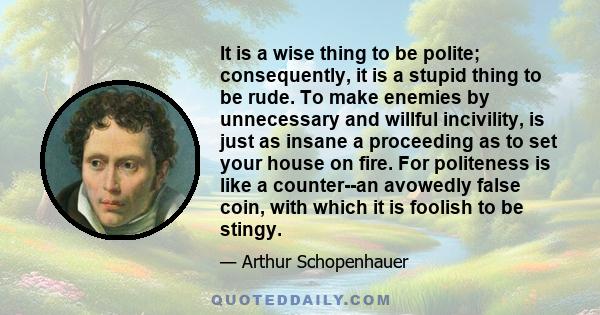 It is a wise thing to be polite; consequently, it is a stupid thing to be rude. To make enemies by unnecessary and willful incivility, is just as insane a proceeding as to set your house on fire. For politeness is like