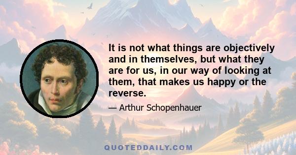 It is not what things are objectively and in themselves, but what they are for us, in our way of looking at them, that makes us happy or the reverse.