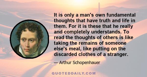 It is only a man's own fundamental thoughts that have truth and life in them. For it is these that he really and completely understands. To read the thoughts of others is like taking the remains of someone else's meal,