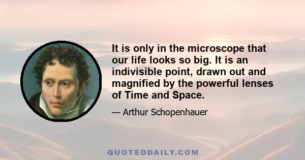 It is only in the microscope that our life looks so big. It is an indivisible point, drawn out and magnified by the powerful lenses of Time and Space.