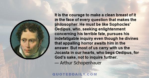 It is the courage to make a clean breast of it in the face of every question that makes the philosopher. He must be like Sophocles' Oedipus, who, seeking enlightenment concerning his terrible fate, pursues his