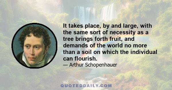 It takes place, by and large, with the same sort of necessity as a tree brings forth fruit, and demands of the world no more than a soil on which the individual can flourish.