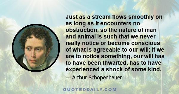 Just as a stream flows smoothly on as long as it encounters no obstruction, so the nature of man and animal is such that we never really notice or become conscious of what is agreeable to our will; if we are to notice