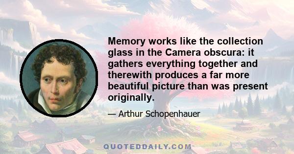 Memory works like the collection glass in the Camera obscura: it gathers everything together and therewith produces a far more beautiful picture than was present originally.