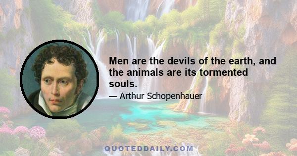 Men are the devils of the earth, and the animals are its tormented souls.