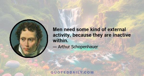 Men need some kind of external activity, because they are inactive within.