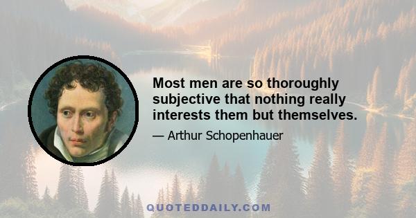 Most men are so thoroughly subjective that nothing really interests them but themselves.