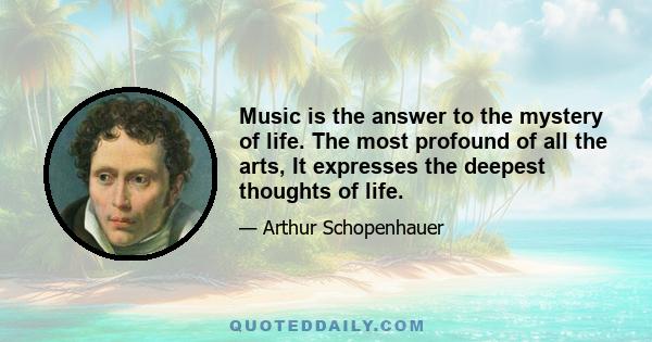 Music is the answer to the mystery of life. The most profound of all the arts, It expresses the deepest thoughts of life.