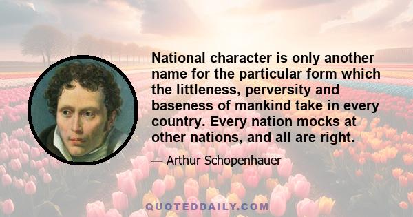 National character is only another name for the particular form which the littleness, perversity and baseness of mankind take in every country. Every nation mocks at other nations, and all are right.