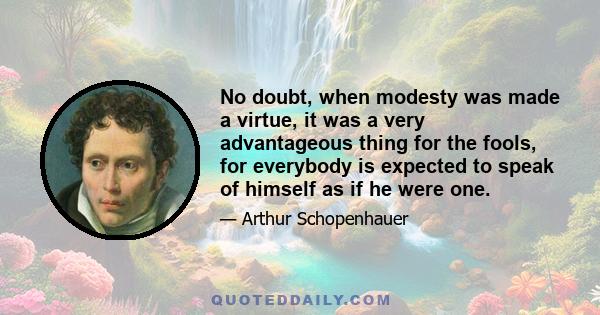 No doubt, when modesty was made a virtue, it was a very advantageous thing for the fools, for everybody is expected to speak of himself as if he were one.