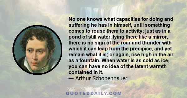 No one knows what capacities for doing and suffering he has in himself, until something comes to rouse them to activity: just as in a pond of still water, lying there like a mirror, there is no sign of the roar and