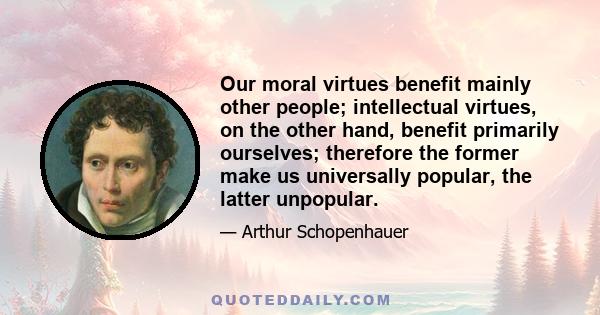 Our moral virtues benefit mainly other people; intellectual virtues, on the other hand, benefit primarily ourselves; therefore the former make us universally popular, the latter unpopular.