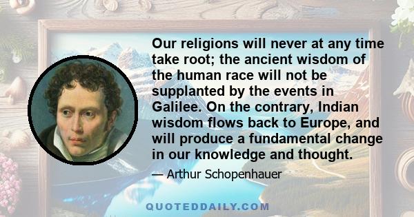 Our religions will never at any time take root; the ancient wisdom of the human race will not be supplanted by the events in Galilee. On the contrary, Indian wisdom flows back to Europe, and will produce a fundamental