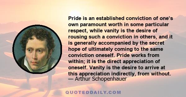 Pride is an established conviction of one’s own paramount worth in some particular respect, while vanity is the desire of rousing such a conviction in others, and it is generally accompanied by the secret hope of