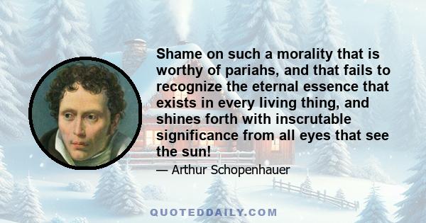 Shame on such a morality that is worthy of pariahs, and that fails to recognize the eternal essence that exists in every living thing, and shines forth with inscrutable significance from all eyes that see the sun!