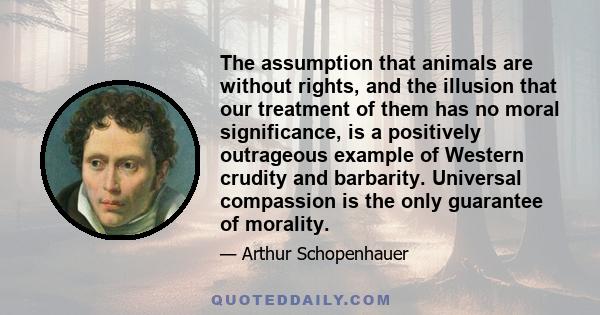 The assumption that animals are without rights, and the illusion that our treatment of them has no moral significance, is a positively outrageous example of Western crudity and barbarity. Universal compassion is the